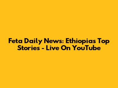 Feta Daily News: Ethiopia's Top Stories - Live On YouTube
