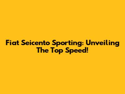 Fiat Seicento Sporting: Unveiling The Top Speed!