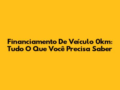 Financiamento De Veículo 0km: Tudo O Que Você Precisa Saber