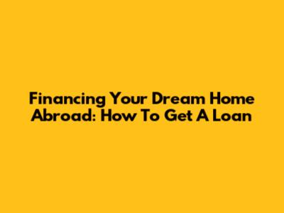 Financing Your Dream Home Abroad: How To Get A Loan