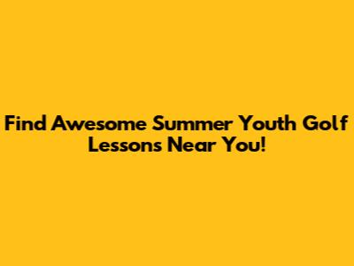 Find Awesome Summer Youth Golf Lessons Near You!