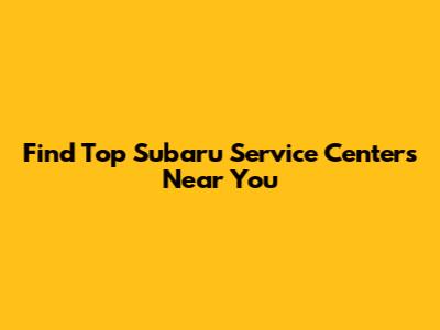 Find Top Subaru Service Centers Near You