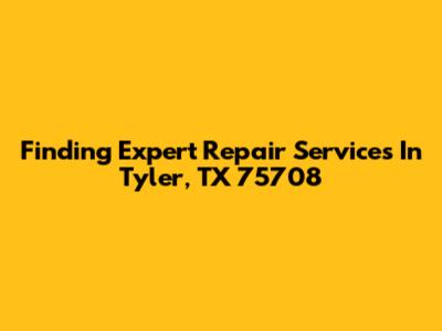 Finding Expert Repair Services In Tyler, TX 75708