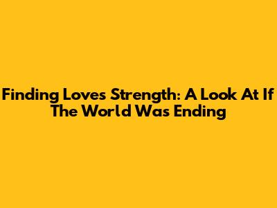 Finding Love's Strength: A Look At 'If The World Was Ending'
