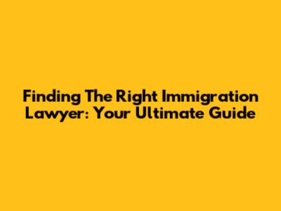 Finding The Right Immigration Lawyer: Your Ultimate Guide