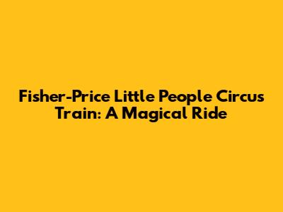 Fisher-Price Little People Circus Train: A Magical Ride