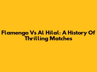 Flamengo Vs Al Hilal: A History Of Thrilling Matches