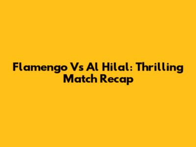 Flamengo Vs Al Hilal: Thrilling Match Recap