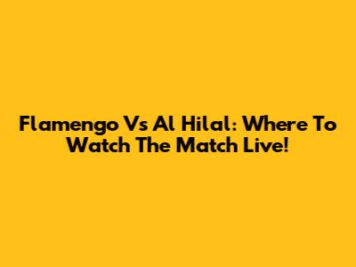 Flamengo Vs Al Hilal: Where To Watch The Match Live!
