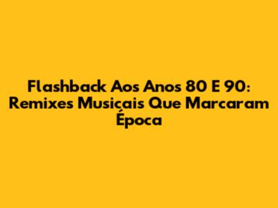 Flashback Aos Anos 80 E 90: Remixes Musicais Que Marcaram Época
