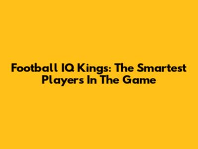 Football IQ Kings: The Smartest Players In The Game