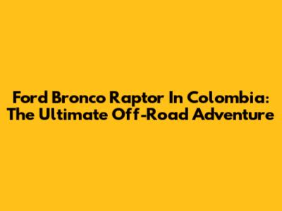 Ford Bronco Raptor In Colombia: The Ultimate Off-Road Adventure