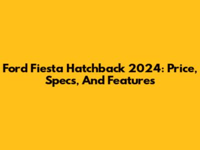 Ford Fiesta Hatchback 2024: Price, Specs, And Features