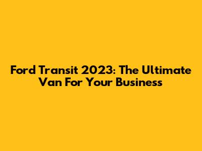 Ford Transit 2023: The Ultimate Van For Your Business