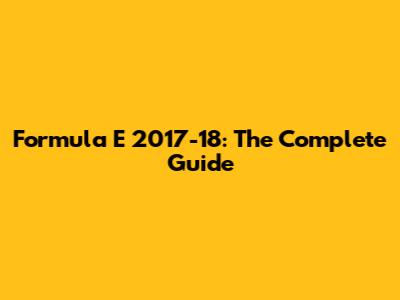 Formula E 2017-18: The Complete Guide