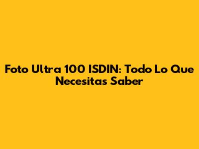 Foto Ultra 100 ISDIN: Todo Lo Que Necesitas Saber