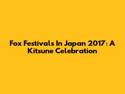 Fox Festivals In Japan 2017: A Kitsune Celebration
