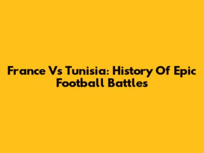 France Vs Tunisia: History Of Epic Football Battles