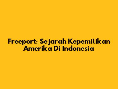 Freeport: Sejarah Kepemilikan Amerika Di Indonesia