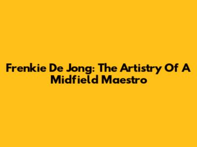 Frenkie De Jong: The Artistry Of A Midfield Maestro