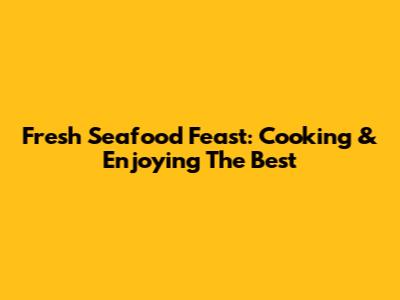 Fresh Seafood Feast: Cooking & Enjoying The Best