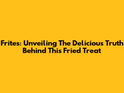 Frites: Unveiling The Delicious Truth Behind This Fried Treat