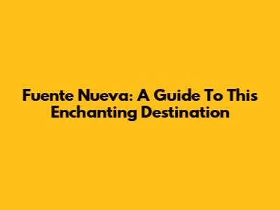Fuente Nueva: A Guide To This Enchanting Destination