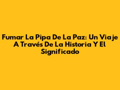 Fumar La Pipa De La Paz: Un Viaje A Través De La Historia Y El Significado