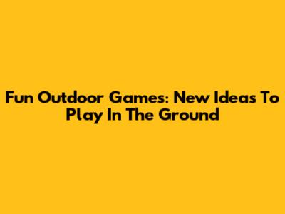 Fun Outdoor Games: New Ideas To Play In The Ground