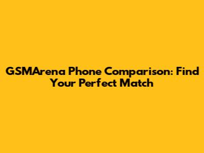 GSMArena Phone Comparison: Find Your Perfect Match