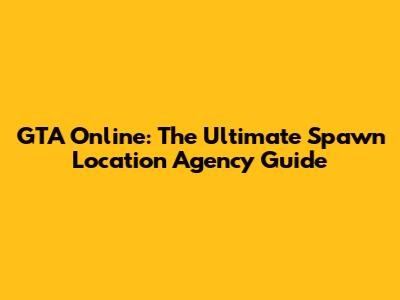 GTA Online: The Ultimate Spawn Location Agency Guide
