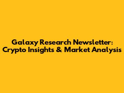 Galaxy Research Newsletter: Crypto Insights & Market Analysis