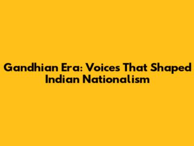 Gandhian Era: Voices That Shaped Indian Nationalism