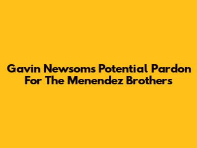 Gavin Newsom's Potential Pardon For The Menendez Brothers