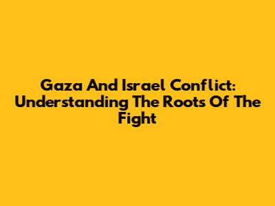Gaza And Israel Conflict: Understanding The Roots Of The Fight