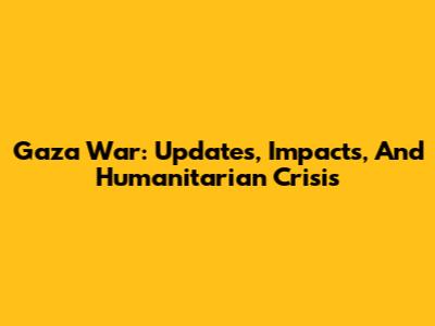 Gaza War: Updates, Impacts, And Humanitarian Crisis