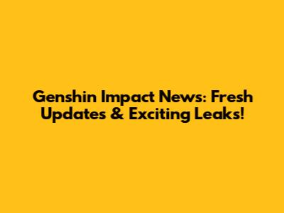 Genshin Impact News: Fresh Updates & Exciting Leaks!