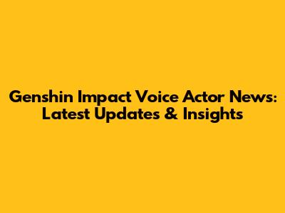 Genshin Impact Voice Actor News: Latest Updates & Insights