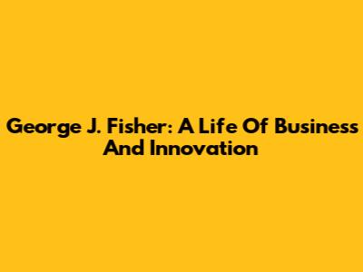 George J. Fisher: A Life Of Business And Innovation