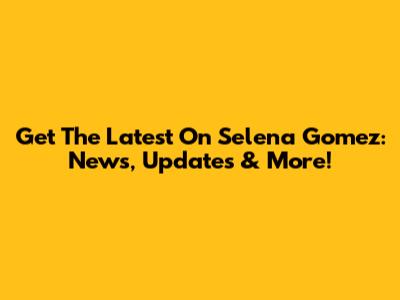Get The Latest On Selena Gomez: News, Updates & More!