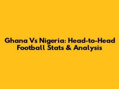 Ghana Vs Nigeria: Head-to-Head Football Stats & Analysis