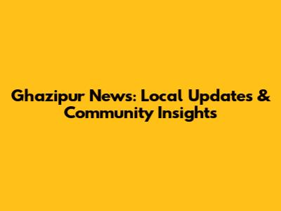 Ghazipur News: Local Updates & Community Insights