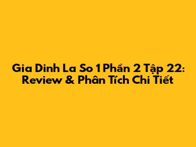 Gia Dinh La So 1 Phần 2 Tập 22: Review & Phân Tích Chi Tiết