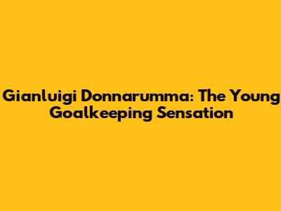 Gianluigi Donnarumma: The Young Goalkeeping Sensation