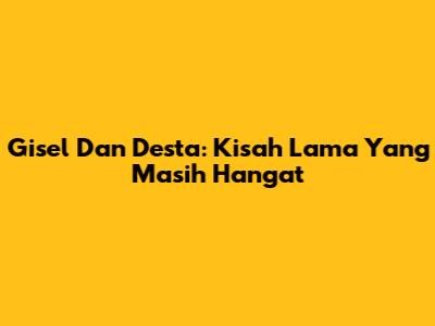 Gisel Dan Desta: Kisah Lama Yang Masih Hangat