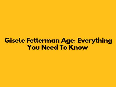 Gisele Fetterman Age: Everything You Need To Know