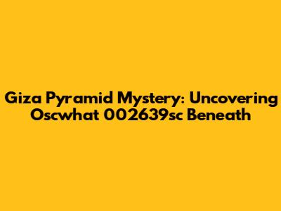Giza Pyramid Mystery: Uncovering Oscwhat 002639sc Beneath
