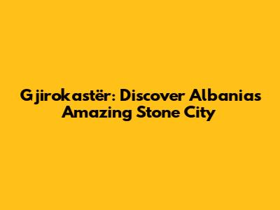 Gjirokastër: Discover Albania's Amazing Stone City
