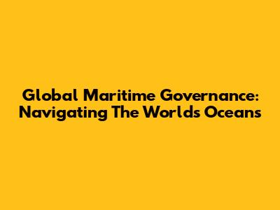Global Maritime Governance: Navigating The World's Oceans