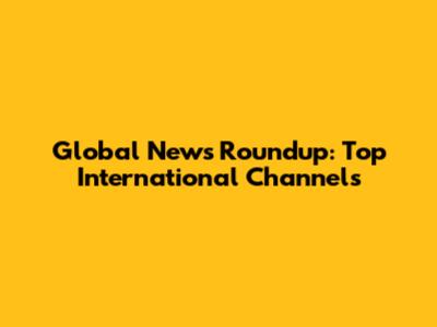 Global News Roundup: Top International Channels